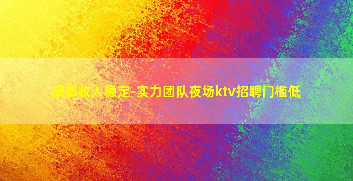 成都收入稳定-实力团队夜场ktv招聘门槛低